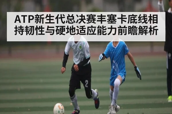 ATP新生代总决赛丰塞卡底线相持韧性与硬地适应能力前瞻解析
