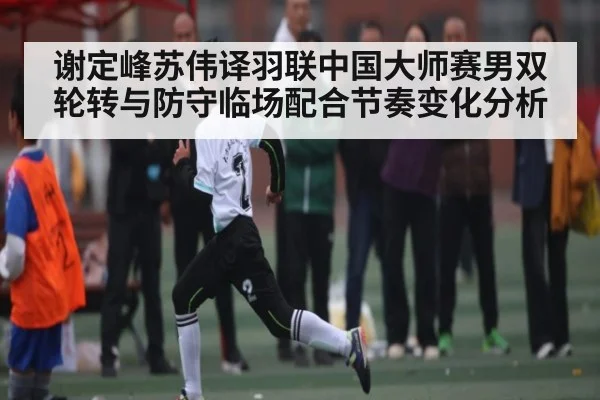 谢定峰苏伟译羽联中国大师赛男双轮转与防守临场配合节奏变化分析