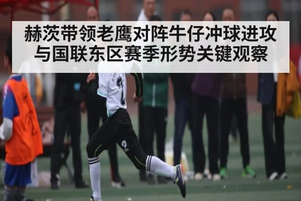 赫茨带领老鹰对阵牛仔冲球进攻与国联东区赛季形势关键观察